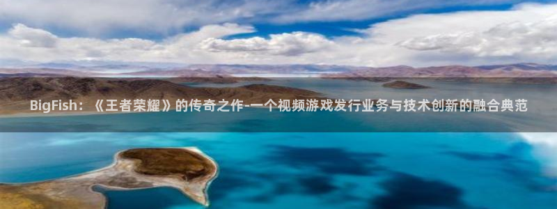 im电竞官网平台怎么样可靠吗：BigFish：《王者荣耀》的传奇之作-一个视频游戏发行业务与技术创新的融合典范